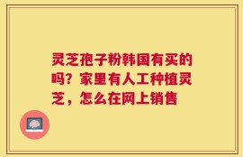 灵芝孢子粉韩国有买的吗？家里有人工种植灵芝，怎么在网上销售