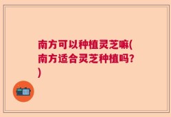 南方可以种植灵芝嘛(南方适合灵芝种植吗？)