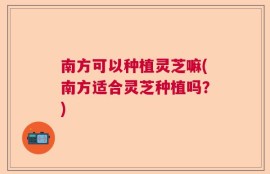 南方可以种植灵芝嘛(南方适合灵芝种植吗？)