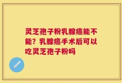 灵芝孢子粉乳腺癌能不能？乳腺癌手术后可以吃灵芝孢子粉吗