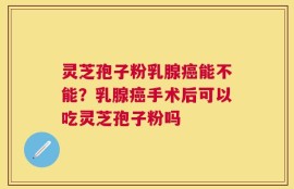 灵芝孢子粉乳腺癌能不能？乳腺癌手术后可以吃灵芝孢子粉吗