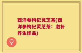 西洋参枸杞灵芝茶(西洋参枸杞灵芝茶：滋补养生佳品)