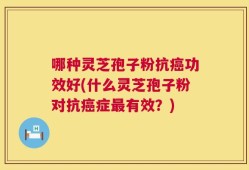 哪种灵芝孢子粉抗癌功效好(什么灵芝孢子粉对抗癌症最有效？)