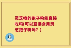 灵芝喷的孢子粉能直接吃吗(可以直接食用灵芝孢子粉吗？)