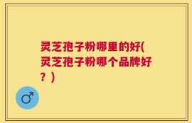 灵芝孢子粉哪里的好(灵芝孢子粉哪个品牌好？)