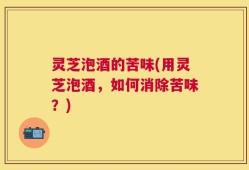 灵芝泡酒的苦味(用灵芝泡酒，如何消除苦味？)