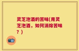 灵芝泡酒的苦味(用灵芝泡酒，如何消除苦味？)