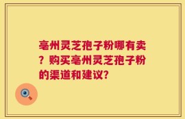 亳州灵芝孢子粉哪有卖？购买亳州灵芝孢子粉的渠道和建议？