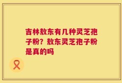 吉林敖东有几种灵芝孢子粉？敖东灵芝孢子粉是真的吗