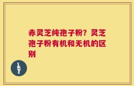 赤灵芝纯孢子粉？灵芝孢子粉有机和无机的区别
