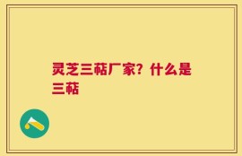 灵芝三萜厂家？什么是三萜