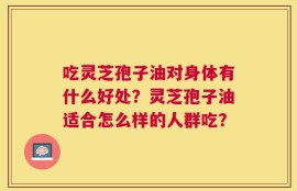 吃灵芝孢子油对身体有什么好处？灵芝孢子油适合怎么样的人群吃？