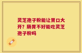 灵芝孢子粉能让胃口大开？肠胃不好能吃灵芝孢子粉吗