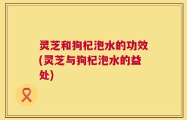 灵芝和狗杞泡水的功效(灵芝与狗杞泡水的益处)