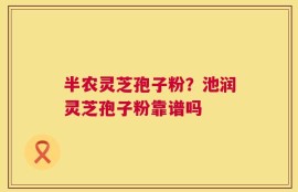 半农灵芝孢子粉？池润灵芝孢子粉靠谱吗