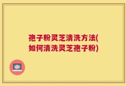 孢子粉灵芝清洗方法(如何清洗灵芝孢子粉)