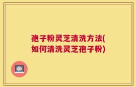 孢子粉灵芝清洗方法(如何清洗灵芝孢子粉)