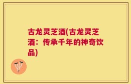 古龙灵芝酒(古龙灵芝酒：传承千年的神奇饮品)