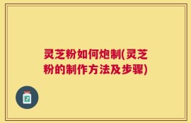 灵芝粉如何炮制(灵芝粉的制作方法及步骤)