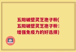 五阳破壁灵芝孢子粉(五阳破壁灵芝孢子粉：增强免疫力的好选择)