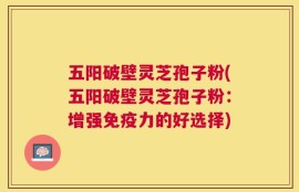 五阳破壁灵芝孢子粉(五阳破壁灵芝孢子粉：增强免疫力的好选择)