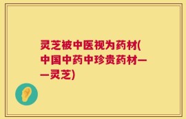 灵芝被中医视为药材(中国中药中珍贵药材——灵芝)