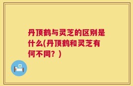 丹顶鹤与灵芝的区别是什么(丹顶鹤和灵芝有何不同？)