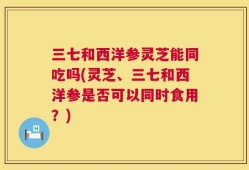 三七和西洋参灵芝能同吃吗(灵芝、三七和西洋参是否可以同时食用？)