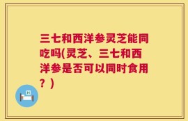三七和西洋参灵芝能同吃吗(灵芝、三七和西洋参是否可以同时食用？)