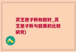 灵芝孢子粉和胶好_灵芝孢子粉与胶质的比较研究)