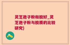 灵芝孢子粉和胶好_灵芝孢子粉与胶质的比较研究)