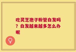 吃灵芝孢子粉管白发吗？白发越来越多怎么办呢