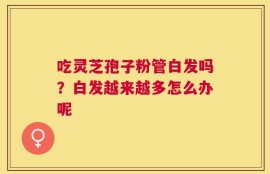 吃灵芝孢子粉管白发吗？白发越来越多怎么办呢