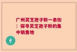 广州灵芝孢子粉一条街：探寻灵芝孢子粉的集中销售地