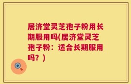 居济堂灵芝孢子粉用长期服用吗(居济堂灵芝孢子粉：适合长期服用吗？)