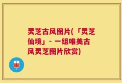 灵芝古风图片(「灵芝仙境」- 一组唯美古风灵芝图片欣赏)