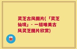 灵芝古风图片(「灵芝仙境」- 一组唯美古风灵芝图片欣赏)