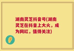 湖南灵芝抖音号(湖南灵芝在抖音上大火，成为网红，值得关注)
