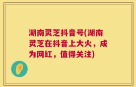 湖南灵芝抖音号(湖南灵芝在抖音上大火，成为网红，值得关注)