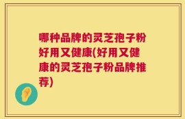 哪种品牌的灵芝孢子粉好用又健康(好用又健康的灵芝孢子粉品牌推荐)