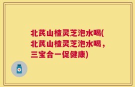 北芪山楂灵芝泡水喝(北芪山楂灵芝泡水喝，三宝合一促健康)