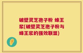 破壁灵芝孢子粉 蜂王浆(破壁灵芝孢子粉与蜂王浆的强效联盟)