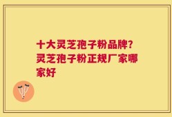 十大灵芝孢子粉品牌？灵芝孢子粉正规厂家哪家好