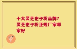 十大灵芝孢子粉品牌？灵芝孢子粉正规厂家哪家好