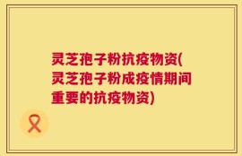 灵芝孢子粉抗疫物资(灵芝孢子粉成疫情期间重要的抗疫物资)