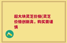 超大块灵芝价格(灵芝价格创新高，购买需谨慎