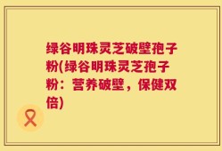 绿谷明珠灵芝破壁孢子粉(绿谷明珠灵芝孢子粉：营养破壁，保健双倍)