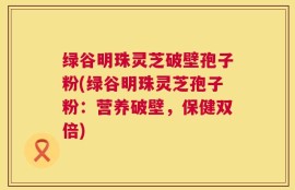 绿谷明珠灵芝破壁孢子粉(绿谷明珠灵芝孢子粉：营养破壁，保健双倍)
