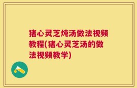 猪心灵芝炖汤做法视频教程(猪心灵芝汤的做法视频教学)