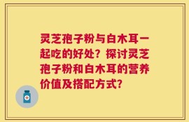 灵芝孢子粉与白木耳一起吃的好处？探讨灵芝孢子粉和白木耳的营养价值及搭配方式？